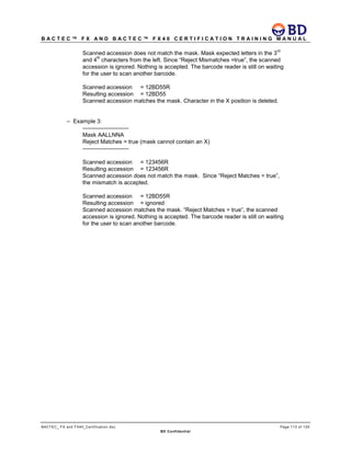 B A C T E C ™ F X A N D B A C T E C ™ F X 4 0 C E R T I F I C A T I O N T R A I N I N G M A N U A L
BACTEC_ FX and FX40_Certification.doc Page 113 of 129
BD Confidential
Scanned accession does not match the mask. Mask expected letters in the 3
rd
and 4
th
characters from the left. Since “Reject Mismatches =true”, the scanned
accession is ignored. Nothing is accepted. The barcode reader is still on waiting
for the user to scan another barcode.
Scanned accession = 12BD55R
Resulting accession = 12BD55
Scanned accession matches the mask. Character in the X position is deleted.
– Example 3:
------------------------
Mask AALLNNA
Reject Matches = true (mask cannot contain an X)
------------------------
Scanned accession = 123456R
Resulting accession = 123456R
Scanned accession does not match the mask. Since “Reject Matches = true”,
the mismatch is accepted.
Scanned accession = 12BD55R
Resulting accession = ignored
Scanned accession matches the mask. “Reject Matches = true”, the scanned
accession is ignored. Nothing is accepted. The barcode reader is still on waiting
for the user to scan another barcode.
 