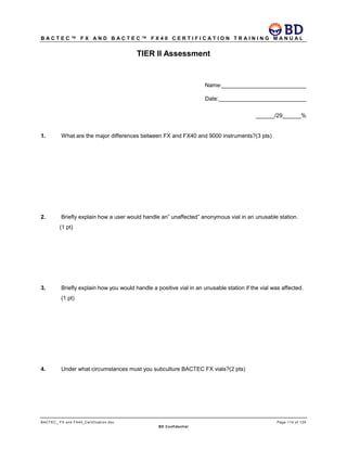 B A C T E C ™ F X A N D B A C T E C ™ F X 4 0 C E R T I F I C A T I O N T R A I N I N G M A N U A L
BACTEC_ FX and FX40_Certification.doc Page 114 of 129
BD Confidential
TIER II Assessment
Name:___________________________
Date:____________________________
______/29______%
1. What are the major differences between FX and FX40 and 9000 instruments?(3 pts)
2. Briefly explain how a user would handle an” unaffected” anonymous vial in an unusable station.
(1 pt)
3. Briefly explain how you would handle a positive vial in an unusable station if the vial was affected.
(1 pt)
4. Under what circumstances must you subculture BACTEC FX vials?(2 pts)
 