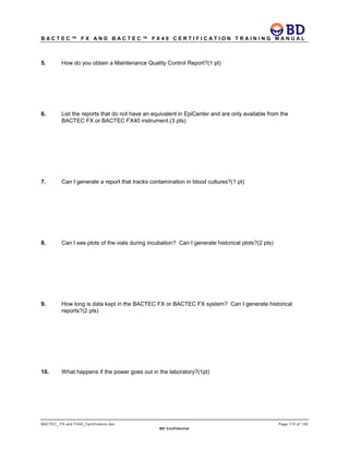 B A C T E C ™ F X A N D B A C T E C ™ F X 4 0 C E R T I F I C A T I O N T R A I N I N G M A N U A L
BACTEC_ FX and FX40_Certification.doc Page 115 of 129
BD Confidential
5. How do you obtain a Maintenance Quality Control Report?(1 pt)
6. List the reports that do not have an equivalent in EpiCenter and are only available from the
BACTEC FX or BACTEC FX40 instrument.(3 pts)
7. Can I generate a report that tracks contamination in blood cultures?(1 pt)
8. Can I see plots of the vials during incubation? Can I generate historical plots?(2 pts)
9. How long is data kept in the BACTEC FX or BACTEC FX system? Can I generate historical
reports?(2 pts)
10. What happens if the power goes out in the laboratory?(1pt)
 