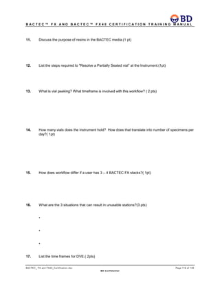B A C T E C ™ F X A N D B A C T E C ™ F X 4 0 C E R T I F I C A T I O N T R A I N I N G M A N U A L
BACTEC_ FX and FX40_Certification.doc Page 116 of 129
BD Confidential
11. Discuss the purpose of resins in the BACTEC media.(1 pt)
12. List the steps required to "Resolve a Partially Seated vial” at the Instrument.(1pt)
13. What is vial peeking? What timeframe is involved with this workflow? ( 2 pts)
14. How many vials does the instrument hold? How does that translate into number of specimens per
day?( 1pt)
15. How does workflow differ if a user has 3 – 4 BACTEC FX stacks?( 1pt)
16. What are the 3 situations that can result in unusable stations?(3 pts)
•
•
•
17. List the time frames for DVE.( 2pts)
 
