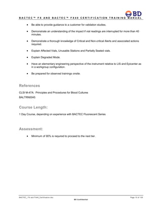 B A C T E C ™ F X A N D B A C T E C ™ F X 4 0 C E R T I F I C A T I O N T R A I N I N G M A N U A L
BACTEC_ FX and FX40_Certification.doc Page 10 of 129
BD Confidential
• Be able to provide guidance to a customer for validation studies.
• Demonstrate an understanding of the impact if vial readings are interrupted for more than 40
minutes.
• Demonstrate a thorough knowledge of Critical and Non-critical Alerts and associated actions
required.
• Explain Affected Vials, Unusable Stations and Partially Seated vials.
• Explain Degraded Mode.
• Have an elementary engineering perspective of the instrument relative to LIS and Epicenter as
in a workgroup configuration.
• Be prepared for observed trainings onsite.
References
CLSI M-47A: Principles and Procedures for Blood Cultures
BALTRN0045
Course Length:
1 Day Course, depending on experience with BACTEC Fluorescent Series
Assessment:
• Minimum of 90% is required to proceed to the next tier.
 