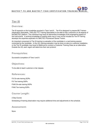 B A C T E C ™ F X A N D B A C T E C ™ F X 4 0 C E R T I F I C A T I O N T R A I N I N G M A N U A L
BACTEC_ FX and FX40_Certification.doc Page 118 of 129
BD Confidential
Tier III
Overview:
Tier III expands on the knowledge acquired in Tiers I and II. Tier III is designed to prepare BD Trainers
(Application Specialists, TAIS and TTC Training Specialists) to be able to train customers on all aspects of
the BACTEC platform. This individual may have an elementary knowledge of the engineering aspect of
the instruments. A working knowledge of reading plots may or may not be included as Tier III Training
develops the expertise expected of a BACTEC Fluorescent Series Trainer.
An important component of Tier III training is evaluation of the candidate in a real training session
conducted by the candidate. In the US, training evaluation may be done on-site at a customer installation,
or the Tier III candidate may travel to Baltimore to conduct a Customer Training Class as an alternative.
Outside the US, each region will determine their own protocol.
Prerequisites:
Successful completion of Tiers I and II.
Objectives:
To be able to teach customer or tier classes.
References:
FX On-site training SOPs
FX Tier training SOPs
FX40 On-site training SOPs
FX40 Tier training SOPs
Course Length:
2 Day Course
Scheduling of training observation may require additional time and adjustments to the schedule.
Assessment:
None
 