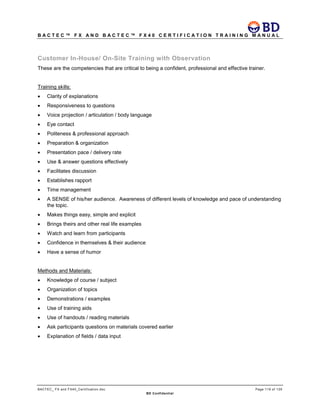 B A C T E C ™ F X A N D B A C T E C ™ F X 4 0 C E R T I F I C A T I O N T R A I N I N G M A N U A L
BACTEC_ FX and FX40_Certification.doc Page 119 of 129
BD Confidential
Customer In-House/ On-Site Training with Observation
These are the competencies that are critical to being a confident, professional and effective trainer.
Training skills:
• Clarity of explanations
• Responsiveness to questions
• Voice projection / articulation / body language
• Eye contact
• Politeness & professional approach
• Preparation & organization
• Presentation pace / delivery rate
• Use & answer questions effectively
• Facilitates discussion
• Establishes rapport
• Time management
• A SENSE of his/her audience. Awareness of different levels of knowledge and pace of understanding
the topic.
• Makes things easy, simple and explicit
• Brings theirs and other real life examples
• Watch and learn from participants
• Confidence in themselves & their audience
• Have a sense of humor
Methods and Materials:
• Knowledge of course / subject
• Organization of topics
• Demonstrations / examples
• Use of training aids
• Use of handouts / reading materials
• Ask participants questions on materials covered earlier
• Explanation of fields / data input
 