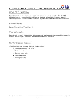 B A C T E C ™ F X A N D B A C T E C ™ F X 4 0 C E R T I F I C A T I O N T R A I N I N G M A N U A L
BACTEC_ FX and FX40_Certification.doc Page 127 of 129
BD Confidential
RE-CERTIFICATION
Re-certification is required on a regular basis in order to maintain current knowledge of the BACTEC
Fluorescent Series. Re-certification covers materials relating to software and/or hardware updates,
additional practice on customer workflow and Service Department issued Technical and Service Bulletins.
Prerequisites:
Successful completion of Tiers I, II and III.
Course Length:
Depending on the nature of the updates, re-certification may require the development of additional training
modules. Course length is determined at the time the modules are announced.
Re-Certification Process:
Training re-certification may be in any of the following formats:
• Training class held by TAIS or TTC
• Written or oral tests
• Computer based tests
• Telephone inquiries
• Training observation
 
