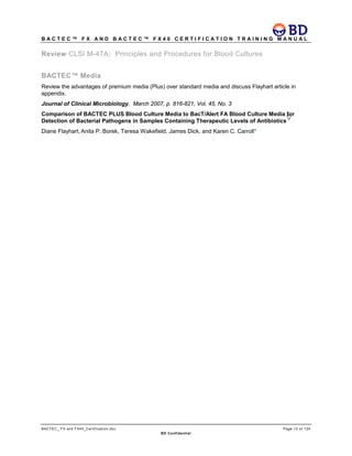 B A C T E C ™ F X A N D B A C T E C ™ F X 4 0 C E R T I F I C A T I O N T R A I N I N G M A N U A L
BACTEC_ FX and FX40_Certification.doc Page 12 of 129
BD Confidential
Review CLSI M-47A: Principles and Procedures for Blood Cultures
BACTEC™ Media
Review the advantages of premium media (Plus) over standard media and discuss Flayhart article in
appendix.
Journal of Clinical Microbiology, March 2007, p. 816-821, Vol. 45, No. 3
Comparison of BACTEC PLUS Blood Culture Media to BacT/Alert FA Blood Culture Media for
Detection of Bacterial Pathogens in Samples Containing Therapeutic Levels of Antibiotics
Diane Flayhart, Anita P. Borek, Teresa Wakefield, James Dick, and Karen C. Carroll*
 