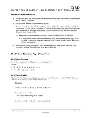 B A C T E C ™ F X A N D B A C T E C ™ F X 4 0 C E R T I F I C A T I O N T R A I N I N G M A N U A L
BACTEC_ FX and FX40_Certification.doc Page 25 of 129
BD Confidential
Blood Volume Determination
• The FX instrument has the algorithm that determines blood volume. The check occurs between 5
and 17 hours of incubation.
• The Epicenter does the calculation for the reports.
• A minimum of 25 vials is needed for all the reports except the Blood Volume Histogram Report
which needs 100 vials before a report can be generated for blood volume. This means 25 or 100
vials per parameter (a specific Collected By, a specific Hospital Service, a specific Specimen
Collection date, etc.) is needed.
– It was determined that the blood volume for a single bottle should not be calculated.
» If the patient is anemic or has received saline, blood volume determination might not be
accurate. Phlebotomist may have drawn the correct volume of blood, but rbc are scarce
or have been diluted.
• If a bottle has a spare barcode on it and a media type has not been chosen, the bottle is not
included in the data. The bottle must be an Aerobic Plus vial.
Blood Volume Monitoring Report Calculations
Blood Volume Summary
Mean: The average estimated blood volume excluding outliers.
Example
4, 5, 5, 5, 6, 7, 7, 9, 9, 9, 9, 9, 10, 10, 10, 16
114 ÷ 15 = 7.6 mL (excludes 16 mL)
Blood Volume Box Plot
Percentile Median: The estimated blood volume below which 50% and above which 50% fall. Outlying
estimated blood volumes are not used in the calculation.
Calculation
Vials have volumes of 1, 2, 5 , 7, 8, 8, 10, 10, 10, 16 mL
The median is: n + 1 ÷ 2.
n = 9 since not counting 16 mL (outlier)
The fifth value is 8, therefore, the median equals 8 mL
 