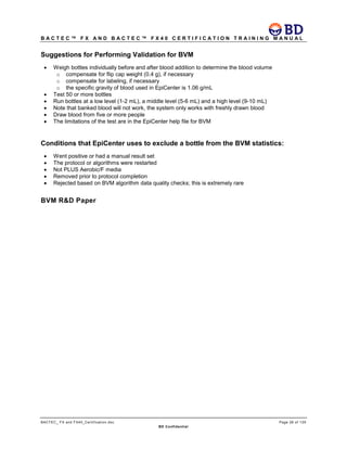 B A C T E C ™ F X A N D B A C T E C ™ F X 4 0 C E R T I F I C A T I O N T R A I N I N G M A N U A L
BACTEC_ FX and FX40_Certification.doc Page 26 of 129
BD Confidential
Suggestions for Performing Validation for BVM
• Weigh bottles individually before and after blood addition to determine the blood volume
o compensate for flip cap weight (0.4 g), if necessary
o compensate for labeling, if necessary
o the specific gravity of blood used in EpiCenter is 1.06 g/mL
• Test 50 or more bottles
• Run bottles at a low level (1-2 mL), a middle level (5-6 mL) and a high level (9-10 mL)
• Note that banked blood will not work, the system only works with freshly drawn blood
• Draw blood from five or more people
• The limitations of the test are in the EpiCenter help file for BVM
Conditions that EpiCenter uses to exclude a bottle from the BVM statistics:
• Went positive or had a manual result set
• The protocol or algorithms were restarted
• Not PLUS Aerobic/F media
• Removed prior to protocol completion
• Rejected based on BVM algorithm data quality checks; this is extremely rare
BVM R&D Paper
 