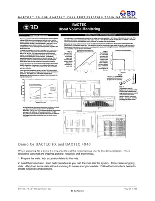 B A C T E C ™ F X A N D B A C T E C ™ F X 4 0 C E R T I F I C A T I O N T R A I N I N G M A N U A L
BACTEC_ FX and FX40_Certification.doc Page 27 of 129
BD Confidential
Demo for BACTEC FX and BACTEC FX40
When preparing for a demo it is important to set the instrument up prior to the demonstration. There
should be vials that are ongoing, positive, negative, and anonymous.
1. Prepare the vials. Add accession labels to the vials.
2. Load the instrument. Scan both barcodes as you load the vials into the system. This creates ongoing
vials. Also, load some vials without scanning to create anonymous vials. Follow the instructions below to
create negatives and positives.
 