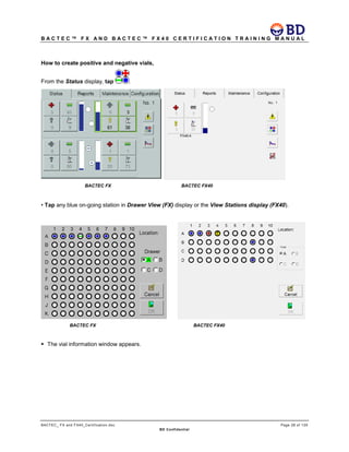 B A C T E C ™ F X A N D B A C T E C ™ F X 4 0 C E R T I F I C A T I O N T R A I N I N G M A N U A L
BACTEC_ FX and FX40_Certification.doc Page 28 of 129
BD Confidential
How to create positive and negative vials,
From the Status display, tap .
BACTEC FX BACTEC FX40
• Tap any blue on-going station in Drawer View (FX) display or the View Stations display (FX40).
BACTEC FX BACTEC FX40
 The vial information window appears.
 