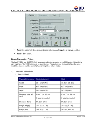 B A C T E C ™ F X A N D B A C T E C ™ F X 4 0 C E R T I F I C A T I O N T R A I N I N G M A N U A L
BACTEC_ FX and FX40_Certification.doc Page 29 of 129
BD Confidential
 Tap on the status field down arrow and select either manual negative or manual positive.
 Tap the Save button.
Demo Discussion Points
The BACTEC FX and BACTEC FX40 were designed on the strengths of the 9000 series. Reliability is
very important. The 9000 is known to be a workhorse. This system was designed to have the same
reliability. Also, we kept the same high performing blood culture media.
1. Instrument Specifications
 BACTEC FX40
Physical Dimensions Single Instrument Stack
Height 39.1 cm (15.4 in) 77. 5 cm (30. 5 in)
Width 67.5 cm (26.6 in) 67.5 cm (26.6 in)
Depth 58.5 cm (23.0 in) 58.5 cm (23.0)
Clearance (rear, left,
right)
0 cm, 7 cm, 38* cm
If tablet is mounted
0 cm, 7 cm, 38* cm
If tablet is mounted
Clearance (front) 61. 0 cm (24 in) 61. 0 cm (24 in)
Weight (empty) 31.8 kg (70.1 lb) 31.8 kg (70.1 lb)
Weight (full) 38.0 kg (83.7 lb) 76.9 kg (169.6 lb)
 