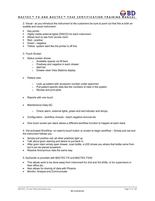 B A C T E C ™ F X A N D B A C T E C ™ F X 4 0 C E R T I F I C A T I O N T R A I N I N G M A N U A L
BACTEC_ FX and FX40_Certification.doc Page 31 of 129
BD Confidential
2. Visual - as you introduce the instrument to the customers be sure to point out that this is both an
audible and visual instrument.
 Key points:
 Highly visible external lights (DISCO) for each instrument
 Allows tech to see from across room
 Red - positive
 Green - negative
 Yellow- system alert like the printer is off line
3. Touch Screen
 Status screen shows:
o Available spaces via fill bars
o Positives and negative in each drawer
o Alert list
o Drawer view/ View Stations display
• Patient view
o Look up patient with accession number under specimen
o Pull patient specific data like the numbers of vials in the system
o Review and print plots
• Reports with one touch
• Maintenance Daily QC
o Check alarm, external lights, green and red indicator and temps.
• Configuration - workflow choices - batch negative removal etc
• One touch screen per stack allows a different workflow function to happen at each stack
4. Vial activated Workflow- no need to touch button or screen to begin workflow – Simply pull vial and
the instrument follows you
• Simply pull positive vial; all other positives light up
• Talk about gram staining and desire to put back in
• After gram stain simply open drawer, scan bottle, a LED shows you where that bottle came from
but it can be placed anywhere.
• Resolve Anonymous vials the same way
5. EpiCenter is provided with BACTEC FX and BACTEC FX40
• This allows work to be done away from instrument for 2nd and 3rd shifts, or for supervisors in
their office etc.
• Also allows for sharing of data with Phoenix
• Monitor, Analyze and Communicate
 