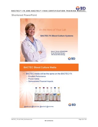 B A C T E C ™ F X A N D B A C T E C ™ F X 4 0 C E R T I F I C A T I O N T R A I N I N G M A N U A L
BACTEC_ FX and FX40_Certification.doc Page 32 of 129
BD Confidential
Shortened PowerPoint
 