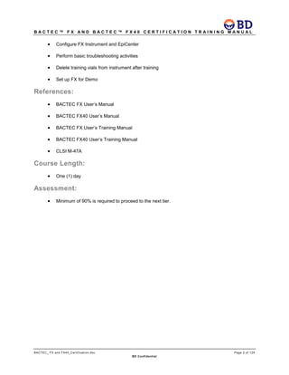 B A C T E C ™ F X A N D B A C T E C ™ F X 4 0 C E R T I F I C A T I O N T R A I N I N G M A N U A L
BACTEC_ FX and FX40_Certification.doc Page 2 of 129
BD Confidential
• Configure FX Instrument and EpiCenter
• Perform basic troubleshooting activities
• Delete training vials from instrument after training
• Set up FX for Demo
References:
• BACTEC FX User’s Manual
• BACTEC FX40 User’s Manual
• BACTEC FX User’s Training Manual
• BACTEC FX40 User’s Training Manual
• CLSI M-47A
Course Length:
• One (1) day
Assessment:
• Minimum of 90% is required to proceed to the next tier.
 