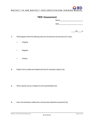 B A C T E C ™ F X A N D B A C T E C ™ F X 4 0 C E R T I F I C A T I O N T R A I N I N G M A N U A L
BACTEC_ FX and FX40_Certification.doc Page 3 of 129
BD Confidential
TIER I Assessment
Name:___________________________
Date:____________________________
_____/63_____%
1. What happens when the following vials are removed and not scanned out? (3 pts)
• Ongoing
• Negative
• Positive
2. Explain how to enable and disable print time for automatic reports.(1pt)
3. Which reports can you configure to print automatically?(1pt)
4. How is the laboratory notified that a vial has been detected as positive?(1pt)
 