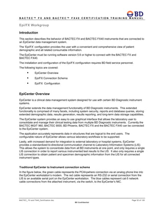 B A C T E C ™ F X A N D B A C T E C ™ F X 4 0 C E R T I F I C A T I O N T R A I N I N G M A N U A L
BACTEC_ FX and FX40_Certification.doc Page 53 of 129
BD Confidential
Epi/FX Workgroup
Introduction
This section describes the behavior of BACTEC FX and BACTEC FX40 instruments that are connected to
an EpiCenter data management system.
The ‘Epi/FX’ configuration provides the user with a convenient and comprehensive view of patient
demographic and all related consumable information.
The EpiCenter must be running software version 5.6 or higher to connect with the BACTEC FX and
BACTEC FX40.
The installation and configuration of the Epi/FX configuration requires BD field service personnel.
The following topics are covered:
 EpiCenter Overview
 Epi/FX Connection Schema
 Epi/FX Configuration
EpiCenter Overview
EpiCenter is a clinical data management system designed for use with certain BD Diagnostic instrument
systems.
EpiCenter extends the data management functionality of BD Diagnostic instruments. This extended
functionality is comprised of many facets, including system security, reports and database queries, storing
extended demographic data, results generation, results reporting, and long-term data storage capabilities.
The EpiCenter system provides an easy to use graphical interface that allows the laboratory user to
consolidate and manage their clinical testing data from multiple BD Diagnostic instruments. Currently the
BACTEC MGIT 960, BACTEC 9000, BD Phoenix, BACTEC FX and the BACTEC FX40 can be connected
to the EpiCenter system.
The application accurately represents data in structures that are logical to the end users. The
configurable nature of EpiCenter allows various laboratory workflows to be supported.
Lastly, with increased demand for integration to external laboratory or hospital systems, EpiCenter
provides a standardized bi-directional communication channel to Laboratory Information Systems (LIS).
This allows the system to concentrate data from all BD instruments at one point, and only requires a single
LIS connection in order to report various instrumented test results to the LIS. It also only requires a single
LIS connection to obtain patient and specimen demographic information from the LIS for all connected
instrument types.
Traditional EpiCenter to Instrument connection schema
In the figure below, the green cable represents the PCAnywhere connection via an analog phone line into
the EpiCenter workstation’s modem. The red cable represents an RS-232 or serial connection from the
LIS to an available serial port on the EpiCenter workstation. The blue cables represent cat-5 network
cable connections from the attached instrument, via the switch, to the EpiCenter’s NIC.
 