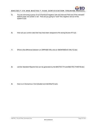 B A C T E C ™ F X A N D B A C T E C ™ F X 4 0 C E R T I F I C A T I O N T R A I N I N G M A N U A L
BACTEC_ FX and FX40_Certification.doc Page 4 of 129
BD Confidential
5. You are removing a group of out of protocol negative vials and discover that one of the indicated
stations does not contain a vial. How are you going to "scan" this negative vial out of the
system?(1pt)
6. How can you correct vials that may have been assigned to the wrong Access #?(1pt)
7. What is the difference between an ORPHAN VIAL and an ANONYMOUS VIAL?(2 pts)
8. List the Standard Reports that can be generated by the BACTEC FX and BACTEC FX40?(8 pts)
9. How is an Anonymous Vial indicated and identified?(2 pts)
 