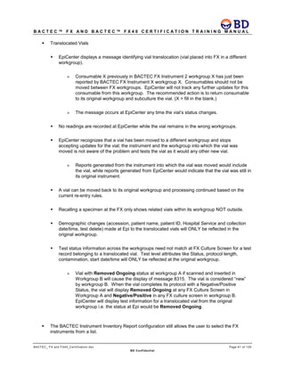 B A C T E C ™ F X A N D B A C T E C ™ F X 4 0 C E R T I F I C A T I O N T R A I N I N G M A N U A L
BACTEC_ FX and FX40_Certification.doc Page 61 of 129
BD Confidential
 Translocated Vials
 EpiCenter displays a message identifying vial translocation (vial placed into FX in a different
workgroup).
» Consumable X previously in BACTEC FX Instrument 2 workgroup X has just been
reported by BACTEC FX Instrument X workgroup X. Consumables should not be
moved between FX workgroups. EpiCenter will not track any further updates for this
consumable from this workgroup. The recommended action is to return consumable
to its original workgroup and subculture the vial. (X = fill in the blank.)
» The message occurs at EpiCenter any time the vial’s status changes.
 No readings are recorded at EpiCenter while the vial remains in the wrong workgroups.
 EpiCenter recognizes that a vial has been moved to a different workgroup and stops
accepting updates for the vial; the instrument and the workgroup into which the vial was
moved is not aware of the problem and tests the vial as it would any other new vial.
» Reports generated from the instrument into which the vial was moved would include
the vial, while reports generated from EpiCenter would indicate that the vial was still in
its original instrument.
 A vial can be moved back to its original workgroup and processing continued based on the
current re-entry rules.
 Recalling a specimen at the FX only shows related vials within its workgroup NOT outside.
 Demographic changes (accession, patient name, patient ID, Hospital Service and collection
date/time, test delete) made at Epi to the translocated vials will ONLY be reflected in the
original workgroup.
 Test status information across the workgroups need not match at FX Culture Screen for a test
record belonging to a translocated vial. Test level attributes like Status, protocol length,
contamination, start date/time will ONLY be reflected at the original workgroup.
» Vial with Removed Ongoing status at workgroup A if scanned and inserted in
Workgroup B will cause the display of message 8315. The vial is considered “new”
by workgroup B. When the vial completes its protocol with a Negative/Positive
Status, the vial will display Removed Ongoing at any FX Culture Screen in
Workgroup A and Negative/Positive in any FX culture screen in workgroup B.
EpiCenter will display test information for a translocated vial from the original
workgroup i.e. the status at Epi would be Removed Ongoing.
 The BACTEC Instrument Inventory Report configuration still allows the user to select the FX
instruments from a list.
 