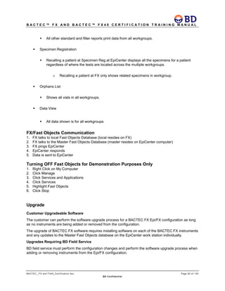 B A C T E C ™ F X A N D B A C T E C ™ F X 4 0 C E R T I F I C A T I O N T R A I N I N G M A N U A L
BACTEC_ FX and FX40_Certification.doc Page 62 of 129
BD Confidential
 All other standard and filter reports print data from all workgroups.
 Specimen Registration
 Recalling a patient at Specimen Reg at EpiCenter displays all the specimens for a patient
regardless of where the tests are located across the multiple workgroups.
» Recalling a patient at FX only shows related specimens in workgroup.
 Orphans List
 Shows all vials in all workgroups.
 Data View
 All data shown is for all workgroups
FX/Fast Objects Communication
1. FX talks to local Fast Objects Database (local resides on FX)
2. FX talks to the Master Fast Objects Database (master resides on EpiCenter computer)
3. FX pings EpiCenter
4. EpiCenter responds
5. Data is sent to EpiCenter
Turning OFF Fast Objects for Demonstration Purposes Only
1. Right Click on My Computer
2. Click Manage
3. Click Services and Applications
4. Click Services
5. Highlight Fast Objects
6. Click Stop
Upgrade
Customer Upgradeable Software
The customer can perform the software upgrade process for a BACTEC FX Epi/FX configuration as long
as no instruments are being added or removed from the configuration.
The upgrade of BACTEC FX software requires installing software on each of the BACTEC FX instruments
and any updates to the Master Fast Objects database on the EpiCenter work station individually.
Upgrades Requiring BD Field Service
BD field service must perform the configuration changes and perform the software upgrade process when
adding or removing instruments from the Epi/FX configuration.
 