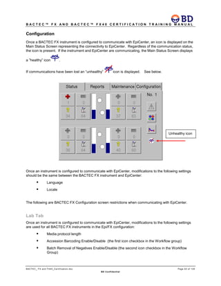 B A C T E C ™ F X A N D B A C T E C ™ F X 4 0 C E R T I F I C A T I O N T R A I N I N G M A N U A L
BACTEC_ FX and FX40_Certification.doc Page 63 of 129
BD Confidential
Configuration
Once a BACTEC FX instrument is configured to communicate with EpiCenter, an icon is displayed on the
Main Status Screen representing the connectivity to EpiCenter. Regardless of the communication status,
the icon is present. If the instrument and EpiCenter are communicating, the Main Status Screen displays
a ”healthy” icon .
If communications have been lost an “unhealthy” icon is displayed. See below.
Once an instrument is configured to communicate with EpiCenter, modifications to the following settings
should be the same between the BACTEC FX instrument and EpiCenter:
 Language
 Locale
The following are BACTEC FX Configuration screen restrictions when communicating with EpiCenter.
Lab Tab
Once an instrument is configured to communicate with EpiCenter, modifications to the following settings
are used for all BACTEC FX instruments in the Epi/FX configuration:
 Media protocol length
 Accession Barcoding Enable/Disable (the first icon checkbox in the Workflow group)
 Batch Removal of Negatives Enable/Disable (the second icon checkbox in the Workflow
Group)
Unhealthy icon
 