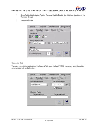 B A C T E C ™ F X A N D B A C T E C ™ F X 4 0 C E R T I F I C A T I O N T R A I N I N G M A N U A L
BACTEC_ FX and FX40_Certification.doc Page 64 of 129
BD Confidential
 Show Related Vials during Positive Removal Enable/Disable (the third icon checkbox in the
Workflow Group)
 Language/Locale
Reports Tab
There are no restrictions placed on the Reports Tab when the BACTEC FX instrument is configured to
communicate with an EpiCenter.
 