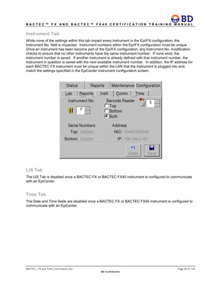 B A C T E C ™ F X A N D B A C T E C ™ F X 4 0 C E R T I F I C A T I O N T R A I N I N G M A N U A L
BACTEC_ FX and FX40_Certification.doc Page 65 of 129
BD Confidential
Instrument Tab
While none of the settings within this tab impact every instrument in the Epi/FX configuration, the
Instrument No. field is impacted. Instrument numbers within the Epi/FX configuration must be unique.
Once an instrument has been become part of the Epi/FX configuration, any Instrument No. modification
checks to ensure that no other instruments have the same instrument number. If none exist, the
instrument number is saved. If another instrument is already defined with that instrument number, the
instrument in question is saved with the next available instrument number. In addition, the IP address for
each BACTEC FX instrument must be unique within the LAN that the instrument is plugged into and,
match the settings specified in the EpiCenter instrument configuration screen.
LIS Tab
The LIS Tab is disabled once a BACTEC FX or BACTEC FX40 instrument is configured to communicate
with an EpiCenter.
Time Tab
The Date and Time fields are disabled once a BACTEC FX or BACTEC FX40 instrument is configured to
communicate with an EpiCenter.
 