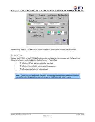 B A C T E C ™ F X A N D B A C T E C ™ F X 4 0 C E R T I F I C A T I O N T R A I N I N G M A N U A L
BACTEC_ FX and FX40_Certification.doc Page 66 of 129
BD Confidential
The following are BACTEC FX Culture screen restrictions when communicating with EpiCenter.
Patient Tab
Once a BACTEC FX or BACTEC FX40 instrument is configured to communicate with EpiCenter, the
following behaviors are limited on the Culture Screen’s Patient Tab:
 The Patient ID field is only enabled for searches
 The Patient Name field is only enabled for searches
 The Disassociate button is not displayed.
Note: These restrictions eliminate the ability to associate/disassociate any patient ID/patient
name information to a specimen as well as restrict modifications to patient name.
 