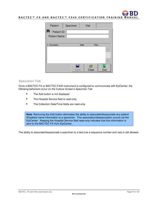 B A C T E C ™ F X A N D B A C T E C ™ F X 4 0 C E R T I F I C A T I O N T R A I N I N G M A N U A L
BACTEC_ FX and FX40_Certification.doc Page 67 of 129
BD Confidential
Specimen Tab
Once a BACTEC FX or BACTEC FX40 instrument is configured to communicate with EpiCenter, the
following behaviors occur on the Culture Screen’s Specimen Tab:
 The Add button is not displayed
 The Hospital Service field is read-only
 The Collection Date/Time fields are read-only
Note: Removing the Add button eliminates the ability to associate/disassociate any patient
ID/patient name information to a specimen. This association/disassociation occurs via the
EpiCenter. Keeping the Hospital Service field read-only indicates that this information is
sent to the BACTEC FX from EpiCenter.
The ability to associate/disassociate a specimen to a test (via a sequence number and vial) is still allowed.
 