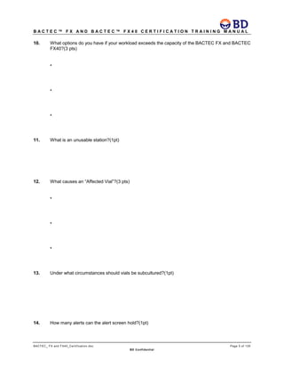 B A C T E C ™ F X A N D B A C T E C ™ F X 4 0 C E R T I F I C A T I O N T R A I N I N G M A N U A L
BACTEC_ FX and FX40_Certification.doc Page 5 of 129
BD Confidential
10. What options do you have if your workload exceeds the capacity of the BACTEC FX and BACTEC
FX40?(3 pts)
•
•
•
11. What is an unusable station?(1pt)
12. What causes an “Affected Vial”?(3 pts)
•
•
•
13. Under what circumstances should vials be subcultured?(1pt)
14. How many alerts can the alert screen hold?(1pt)
 