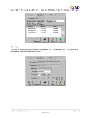 B A C T E C ™ F X A N D B A C T E C ™ F X 4 0 C E R T I F I C A T I O N T R A I N I N G M A N U A L
BACTEC_ FX and FX40_Certification.doc Page 68 of 129
BD Confidential
Vial Tab
There are no restrictions placed on the Vial Tab when the BACTEC FX or BACTEC FX40 instrument is
configured to communicate with an EpiCenter.
 