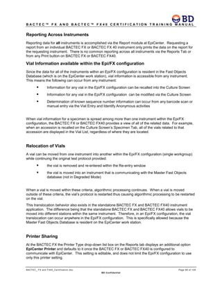 B A C T E C ™ F X A N D B A C T E C ™ F X 4 0 C E R T I F I C A T I O N T R A I N I N G M A N U A L
BACTEC_ FX and FX40_Certification.doc Page 69 of 129
BD Confidential
Reporting Across Instruments
Reporting data for all instruments is accomplished via the Report module at EpiCenter. Requesting a
report from an individual BACTEC FX or BACTEC FX 40 instrument only prints the data on the report for
the requesting instrument. There is no common reporting across all instruments via the Reports Tab or
from any Print button on BACTEC FX or BACTEC FX40.
Vial Information available within the Epi/FX configuration
Since the data for all of the instruments within an Epi/FX configuration is resident in the Fast Objects
Database (which is on the EpiCenter work station), vial information is accessible from any instrument.
This means the following can occur from any instrument:
 Information for any vial in the Epi/FX configuration can be recalled into the Culture Screen
 Information for any vial in the Epi/FX configuration can be modified via the Culture Screen
 Determination of known sequence number information can occur from any barcode scan or
manual entry via the Vial Entry and Identify Anonymous activities
When vial information for a specimen is spread among more than one instrument within the Epi/FX
configuration, the BACTEC FX or BACTEC FX40 provides a view of all of the related data. For example,
when an accession is recalled on the Culture Screen’s Specimen Tab, all of the vials related to that
accession are displayed in the Vial List, regardless of where they are located.
Relocation of Vials
A vial can be moved from one instrument into another within the Epi/FX configuration (single workgroup)
while continuing the original test protocol provided:
 the vial is removed and re-entered within the Re-entry window
 the vial is moved into an instrument that is communicating with the Master Fast Objects
database (not in Degraded Mode)
When a vial is moved within these criteria, algorithmic processing continues. When a vial is moved
outside of these criteria, the vial’s protocol is restarted thus causing algorithmic processing to be restarted
on the vial.
This translocation behavior also exists in the standalone BACTEC FX and BACTEC FX40 instrument
application. The difference being that the standalone BACTEC FX and BACTEC FX40 allows vials to be
moved into different stations within the same instrument. Therefore, in an Epi/FX configuration, the vial
translocation can occur anywhere in the Epi/FX configuration. This is specifically allowed because the
Master Fast Objects Database is resident on the EpiCenter work station.
Printer Sharing
At the BACTEC FX the Printer Type drop-down list box on the Reports tab displays an additional option
EpiCenter Printer and defaults to it once the BACTEC FX or BACTEC FX40 is configured to
communicate with EpiCenter. This setting is editable, and does not limit the Epi/FX configuration to use
only this printer setting.
 