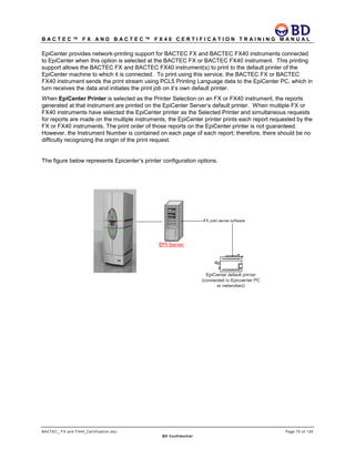 B A C T E C ™ F X A N D B A C T E C ™ F X 4 0 C E R T I F I C A T I O N T R A I N I N G M A N U A L
BACTEC_ FX and FX40_Certification.doc Page 70 of 129
BD Confidential
EpiCenter provides network-printing support for BACTEC FX and BACTEC FX40 instruments connected
to EpiCenter when this option is selected at the BACTEC FX or BACTEC FX40 instrument. This printing
support allows the BACTEC FX and BACTEC FX40 instrument(s) to print to the default printer of the
EpiCenter machine to which it is connected. To print using this service, the BACTEC FX or BACTEC
FX40 instrument sends the print stream using PCL5 Printing Language data to the EpiCenter PC, which in
turn receives the data and initiates the print job on it’s own default printer.
When EpiCenter Printer is selected as the Printer Selection on an FX or FX40 instrument, the reports
generated at that instrument are printed on the EpiCenter Server’s default printer. When multiple FX or
FX40 instruments have selected the EpiCenter printer as the Selected Printer and simultaneous requests
for reports are made on the multiple instruments, the EpiCenter printer prints each report requested by the
FX or FX40 instruments. The print order of those reports on the EpiCenter printer is not guaranteed.
However, the Instrument Number is contained on each page of each report; therefore, there should be no
difficulty recognizing the origin of the print request.
The figure below represents Epicenter’s printer configuration options.
 