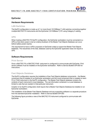 B A C T E C ™ F X A N D B A C T E C ™ F X 4 0 C E R T I F I C A T I O N T R A I N I N G M A N U A L
BACTEC_ FX and FX40_Certification.doc Page 71 of 129
BD Confidential
EpiCenter
Hardware Requirements
LAN Switches
The Epi/FX configuration is made up of 1 or more 8-port 10/100Base-T LAN switches connecting together
multiple BACTEC FX instruments and the EpiCenter (10/100Base-T) PC using Category 5 cabling.
UPS
When hosting a BACTEC FX Epi/FX configuration, the EpiCenter workstation must be connected to a
UPS so that when power is lost an orderly shutdown of the Master Fast Objects Database can occur
before battery power expires.
The requirement to have a UPS is imposed on EpiCenter solely to support the Master Fast Objects
Database. The robustness of the SQL database used by the EpiCenter application does not require a
UPS.
Software Requirements
Print Server
Once a BACTEC FX or BACTEC FX40 instrument is configured to communicate with EpiCenter, Print
server software must be installed on the EpiCenter workstation. Refer to Service Bulletin EPI-093 for
instructions.
Fast Objects Database
The Epi/FX configuration requires the installation of two Fast Objects database components – the Master
component that is installed on an EpiCenter workstation and the Local component that is installed on each
FX or FX40 instrument in the Epi/FX configuration. The Master Fast Objects database contains the
contents of each instrument’s Local database. The vial information contained in a Local database is
limited to vials that are resident in that particular instrument.
Creation of an Epi/FX configuration shall require that a Master Fast Objects Database be installed on an
EpiCenter workstation.
The installation of the Master Fast Objects Database and any supporting software is a separate procedure
from the standard EpiCenter installation. Refer to Service Bulletin EPI-093
The following figure provides a view of the BACTEC FX instrument configured to communicate with
EpiCenter.
 