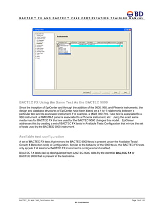 B A C T E C ™ F X A N D B A C T E C ™ F X 4 0 C E R T I F I C A T I O N T R A I N I N G M A N U A L
BACTEC_ FX and FX40_Certification.doc Page 74 of 129
BD Confidential
BACTEC FX Using the Same Test As the BACTEC 9000
Since the inception of EpiCenter and through the addition of the 9000, 960, and Phoenix instruments, the
design and database structures of EpiCenter have been based on a 1-to-1 relationship between a
particular test and its associated instrument. For example, a MGIT 960 7mL Tube test is associated to a
960 instrument, a NMIC/ID-1 panel is associated to a Phoenix instrument, etc. Using the exact same
media vials for BACTEC FX that are used for the BACTEC 9000 changes this model. EpiCenter
addresses this by creating a set of BACTEC FX tests in Available Tests Configuration that mirrors the set
of tests used by the BACTEC 9000 instrument.
Available test configuration
A set of BACTEC FX tests that mirrors the BACTEC 9000 tests is present under the Available Tests/
Growth & Detection node in Configuration. Similar to the behavior of the 9000 tests, the BACTEC FX tests
only appear if at least one BACTEC FX instrument is configured and enabled.
BACTEC FX tests can be distinguished from BACTEC 9000 tests by the identifier BACTEC FX or
BACTEC 9000 that is present in the test name.
 