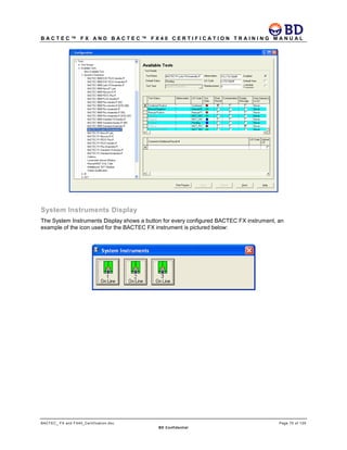 B A C T E C ™ F X A N D B A C T E C ™ F X 4 0 C E R T I F I C A T I O N T R A I N I N G M A N U A L
BACTEC_ FX and FX40_Certification.doc Page 75 of 129
BD Confidential
System Instruments Display
The System Instruments Display shows a button for every configured BACTEC FX instrument, an
example of the icon used for the BACTEC FX instrument is pictured below:
 