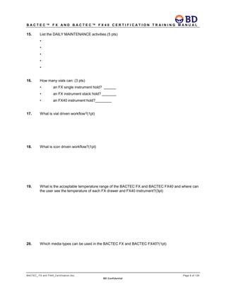 B A C T E C ™ F X A N D B A C T E C ™ F X 4 0 C E R T I F I C A T I O N T R A I N I N G M A N U A L
BACTEC_ FX and FX40_Certification.doc Page 6 of 129
BD Confidential
15. List the DAILY MAINTENANCE activities.(5 pts)
•
•
•
•
•
16. How many vials can: (3 pts)
• an FX single instrument hold? ______
• an FX instrument stack hold? _______
• an FX40 instrument hold?________
17. What is vial driven workflow?(1pt)
18. What is icon driven workflow?(1pt)
19. What is the acceptable temperature range of the BACTEC FX and BACTEC FX40 and where can
the user see the temperature of each FX drawer and FX40 instrument?(3pt)
20. Which media types can be used in the BACTEC FX and BACTEC FX40?(1pt)
 