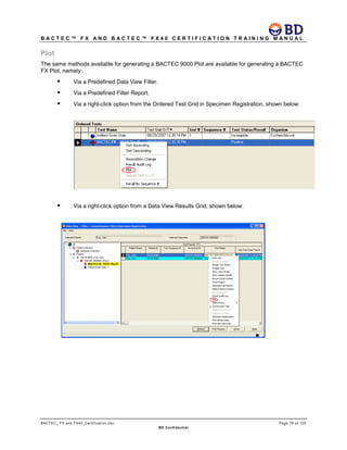 B A C T E C ™ F X A N D B A C T E C ™ F X 4 0 C E R T I F I C A T I O N T R A I N I N G M A N U A L
BACTEC_ FX and FX40_Certification.doc Page 78 of 129
BD Confidential
Plot
The same methods available for generating a BACTEC 9000 Plot are available for generating a BACTEC
FX Plot, namely:
 Via a Predefined Data View Filter.
 Via a Predefined Filter Report.
 Via a right-click option from the Ordered Test Grid in Specimen Registration, shown below:
 Via a right-click option from a Data View Results Grid, shown below:
 