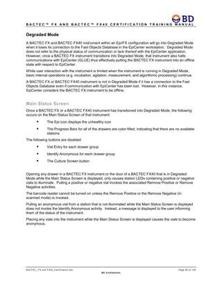 B A C T E C ™ F X A N D B A C T E C ™ F X 4 0 C E R T I F I C A T I O N T R A I N I N G M A N U A L
BACTEC_ FX and FX40_Certification.doc Page 80 of 129
BD Confidential
Degraded Mode
A BACTEC FX and BACTEC FX40 instrument within an Epi/FX configuration will go into Degraded Mode
when it loses its connection to the Fast Objects Database in the EpiCenter workstation. Degraded Mode
does not refer to the physical status of communication or lack thereof with the EpiCenter application.
However, once a BACTEC FX instrument transitions into Degraded Mode, that instrument also halts
communications with EpiCenter (GLUE) thus effectively putting the BACTEC FX instrument into an offline
state with respect to EpiCenter.
While user interaction with the instrument is limited when the instrument is running in Degraded Mode,
basic internal operations (e.g. incubation, agitation, measurement, and algorithmic processing) continue.
A BACTEC FX or BACTEC FX40 instrument is not in Degraded Mode if it has a connection to the Fast
Objects Database even if communication with EpiCenter has been lost. However, in this instance,
EpiCenter considers the BACTEC FX instrument to be offline.
Main Status Screen
Once a BACTEC FX or a BACTEC FX40 instrument has transitioned into Degraded Mode, the following
occurs on the Main Status Screen of that instrument:
 The Epi icon displays the unhealthy icon
 The Progress Bars for all of the drawers are color-filled, indicating that there are no available
stations
The following buttons are disabled:
 Vial Entry for each drawer group
 Identify Anonymous for each drawer group
 The Culture Screen button
Opening any drawer in a BACTEC FX instrument or the door of a BACTEC FX40 that is in Degraded
Mode while the Main Status Screen is displayed, only causes station LEDs containing positive or negative
vials to illuminate. Pulling a positive or negative vial invokes the associated Remove Positive or Remove
Negative activities.
The barcode reader cannot be turned on unless the Remove Positive or the Remove Negative (in
scanned mode) is invoked.
Pulling an anonymous vial from a station that is not illuminated while the Main Status Screen is displayed
does not invoke the Identify Anonymous activity. Instead, a message is displayed to the user informing
them of the status of the instrument.
Placing any vials into the instrument while the Main Status Screen is displayed causes the vials to become
anonymous.
 