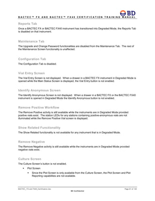 B A C T E C ™ F X A N D B A C T E C ™ F X 4 0 C E R T I F I C A T I O N T R A I N I N G M A N U A L
BACTEC_ FX and FX40_Certification.doc Page 81 of 129
BD Confidential
Reports Tab
Once a BACTEC FX or BACTEC FX40 instrument has transitioned into Degraded Mode, the Reports Tab
is disabled on that instrument.
Maintenance Tab
The Upgrade and Change Password functionalities are disabled from the Maintenance Tab. The rest of
the Maintenance Screen functionality is unaffected.
Configuration Tab
The Configuration Tab is disabled.
Vial Entry Screen
The Vial Entry Screen is not displayed. When a drawer in a BACTEC FX instrument in Degraded Mode is
opened while the Main Status Screen is displayed, the Vial Entry button is not enabled.
Identify Anonymous Screen
The Identify Anonymous Screen is not displayed. When a drawer in a BACTEC FX or the BACTEC FX40
instrument is opened in Degraded Mode the Identify Anonymous button is not enabled.
Remove Positive Workflow
The Remove Positive activity is still available while the instruments are in Degraded Mode provided
positive vials exist. The station LEDs for any stations containing positive-anonymous vials are not
illuminated while the Remove Positive Vial screen is displayed.
Show Related Functionality
The Show Related functionality is not available for any instrument that is in Degraded Mode.
Remove Negative
The Remove Negative activity is still available while the instruments are in Degraded Mode provided
negative vials exist.
Culture Screen
The Culture Screen’s button is not enabled.
 Plot Screen
 Since the Plot Screen is only available from the Culture Screen, the Plot Screen and Plot
Reporting capabilities are not available.
 