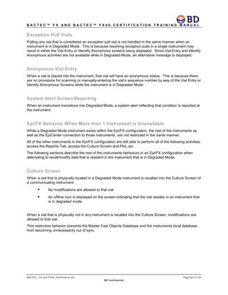 B A C T E C ™ F X A N D B A C T E C ™ F X 4 0 C E R T I F I C A T I O N T R A I N I N G M A N U A L
BACTEC_ FX and FX40_Certification.doc Page 82 of 129
BD Confidential
Exception Pull Vials
Pulling any vial that is considered an exception pull vial is not handled in the same manner when an
instrument is in Degraded Mode. This is because resolving exception pulls in a single instrument may
result in either the Vial Entry or Identify Anonymous screens being displayed. Since Vial Entry and Identify
Anonymous activities are not available while in Degraded Mode, an alternative message is displayed.
Anonymous Vial Entry
When a vial is placed into the instrument, that vial will have an anonymous status. This is because there
are no provisions for scanning or manually-entering the vial’s sequence number by way of the Vial Entry or
Identify Anonymous Screens while the instrument is in Degraded Mode.
System Alert Screen/Reporting
When an instrument transitions into Degraded Mode, a system alert reflecting that condition is reported at
the instrument.
Epi/FX Behavior When More than 1 Instrument is Unavailable
While a Degraded Mode instrument exists within the Epi/FX configuration, the rest of the instruments as
well as the EpiCenter connection to those instruments, are not restricted in the same manner.
All of the other instruments in the Epi/FX configuration are still able to perform all of the following activities:
access the Reports Tab, access the Culture Screen and Plot, etc.
The following sections describe the rest of the instruments behaviors in an Epi/FX configuration when
attempting to recall/modify data that is resident in the instrument that is in Degraded Mode.
Culture Screen
When a vial that is physically located in a Degraded Mode instrument is recalled into the Culture Screen of
a communicating instrument:
 No modifications are allowed to that vial
 An offline icon is displayed on the screen indicating that the vial resides in an instrument that
is in degraded mode.
When a vial that is physically not in any instrument is recalled into the Culture Screen, modifications are
allowed to that vial.
This restrictive behavior prevents the Master Fast Objects Database and the instruments local database
from becoming unnecessarily out of sync.
 