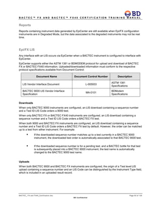 B A C T E C ™ F X A N D B A C T E C ™ F X 4 0 C E R T I F I C A T I O N T R A I N I N G M A N U A L
BACTEC_ FX and FX40_Certification.doc Page 83 of 129
BD Confidential
Reports
Reports containing instrument data generated by EpiCenter are still available when Epi/FX configuration
instruments are in Degraded Mode, but the data associated to the degraded instruments may not be real
time.
Epi/FX LIS
Any interface with an LIS occurs via EpiCenter when a BACTEC instrument is configured to interface with
EpiCenter.
EpiCenter supports either the ASTM 1381 or BDMODEM protocol for upload and download of BACTEC
FX or BACTEC FX40 information. Uploaded/downloaded information must conform to the respective
protocol specifications available from Document Control:
Document Name Document Control Number Description
LIS Vendor Interface Document L-005933
ASTM 1381
Specifications
BACTEC 9000 LIS Vendor Interface
Specification
MA-0101
BDModem
Specifications
Downloads
When only BACTEC 9000 instruments are configured, an LIS download containing a sequence number
and a Test ID LIS Code orders a 9000 test.
When only BACTEC FX or BACTEC FX40 instruments are configured, an LIS download containing a
sequence number and a Test ID LIS Code orders a BACTEC FX test.
When both 9000 and BACTEC FX instruments are configured, an LIS download containing a sequence
number and a Test ID LIS Code orders a BACTEC FX test by default. However, the order can be matched
up to a test from either instrument. For example:
 If the downloaded sequence number matches up to a test currently in a BACTEC 9000
instrument, the downloaded test order is automatically associated to that BACTEC 9000 test.
 If the downloaded sequence number is for a pending test, and a BACTEC bottle for that test
is subsequently placed into a BACTEC 9000 instrument, the test name is automatically
changed to the BACTEC 9000 test name.
Uploads
When both BACTEC 9000 and BACTEC FX instruments are configured, the origin of a Test level LIS
upload containing a sequence number and an LIS Code can be distinguished by the Instrument Type field,
which is included in an uploaded result record.
 