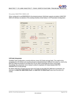 B A C T E C ™ F X A N D B A C T E C ™ F X 4 0 C E R T I F I C A T I O N T R A I N I N G M A N U A L
BACTEC_ FX and FX40_Certification.doc Page 84 of 129
BD Confidential
Emulate BACTEC 9000 LIS
When configured to use BDMODEM for the physical protocol, EpiCenter supports emulation of BACTEC
9000 LIS Interface via selection of the existing checkbox shown below in LIS Parameters Configuration.
LIS Code Uniqueness
Available Tests Configuration currently enforces unique LIS Codes amongst tests. This might not be
acceptable for LIS Vendors who would be forced to upload/download 2 different LIS codes (i.e. one for the
BACTEC 9000 and another for the BACTEC FX) for what is essentially the same consumable.
Accordingly, the uniqueness rule is relaxed to allow for duplicate LIS Codes between BACTEC
9000/BACTEC FX test pairings.
By default, BACTEC FX tests have the same LIS Codes as their BACTEC 9000 test counterparts. For
example, the BACTEC 9000 PEDS Plus/F and BACTEC FX PEDS Plus/F tests have the same LIS
Codes.
 