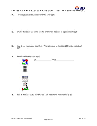 B A C T E C ™ F X A N D B A C T E C ™ F X 4 0 C E R T I F I C A T I O N T R A I N I N G M A N U A L
BACTEC_ FX and FX40_Certification.doc Page 7 of 129
BD Confidential
21. How do you adjust the protocol length for a vial?(2pt)
22. What is the reason you cannot see the contaminant checkbox on a patient result?(1pt)
23. How do you view related vials?(1 pt) What is the color of the station LED for the related vial?
(1pt)
24. Identify the following icons:(6pts)
FX__________________FX40_____________________
25. How do the BACTEC FX and BACTEC FX40 instruments measure CO2?(1 pt)
 