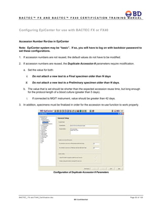 B A C T E C ™ F X A N D B A C T E C ™ F X 4 0 C E R T I F I C A T I O N T R A I N I N G M A N U A L
BACTEC_ FX and FX40_Certification.doc Page 93 of 129
BD Confidential
Configuring EpiCenter for use with BACTEC FX or FX40
Accession Number Re-Use in EpiCenter
Note: EpiCenter system may be “basic”. If so, you will have to log on with backdoor password to
set these configurations.
1. If accession numbers are not reused, the default values do not have to be modified.
2. If accession numbers are reused, the Duplicate Accession # parameters require modification.
a. Set the value for both:
i. Do not attach a new test to a Final specimen older than N days
ii. Do not attach a new test to a Preliminary specimen older than N days.
b. The value that is set should be shorter than the expected accession reuse time, but long enough
for the protocol length of a blood culture (greater than 5 days).
i. If connected to MGIT instrument, value should be greater than 42 days.
3. In addition, specimens must be finalized in order for the accession re-use function to work properly.
Configuration of Duplicate Accession # Parameters
 