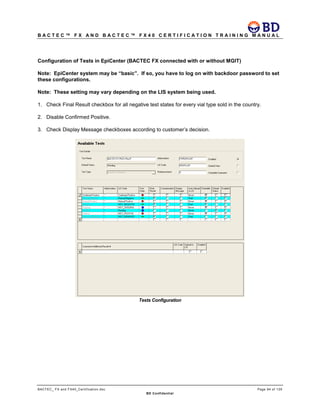 B A C T E C ™ F X A N D B A C T E C ™ F X 4 0 C E R T I F I C A T I O N T R A I N I N G M A N U A L
BACTEC_ FX and FX40_Certification.doc Page 94 of 129
BD Confidential
Configuration of Tests in EpiCenter (BACTEC FX connected with or without MGIT)
Note: EpiCenter system may be “basic”. If so, you have to log on with backdoor password to set
these configurations.
Note: These setting may vary depending on the LIS system being used.
1. Check Final Result checkbox for all negative test states for every vial type sold in the country.
2. Disable Confirmed Positive.
3. Check Display Message checkboxes according to customer’s decision.
Tests Configuration
 