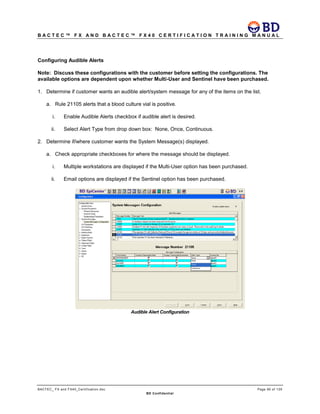 B A C T E C ™ F X A N D B A C T E C ™ F X 4 0 C E R T I F I C A T I O N T R A I N I N G M A N U A L
BACTEC_ FX and FX40_Certification.doc Page 95 of 129
BD Confidential
Configuring Audible Alerts
Note: Discuss these configurations with the customer before setting the configurations. The
available options are dependent upon whether Multi-User and Sentinel have been purchased.
1. Determine if customer wants an audible alert/system message for any of the items on the list.
a. Rule 21105 alerts that a blood culture vial is positive.
i. Enable Audible Alerts checkbox if audible alert is desired.
ii. Select Alert Type from drop down box: None, Once, Continuous.
2. Determine if/where customer wants the System Message(s) displayed.
a. Check appropriate checkboxes for where the message should be displayed.
i. Multiple workstations are displayed if the Multi-User option has been purchased.
ii. Email options are displayed if the Sentinel option has been purchased.
Audible Alert Configuration
 