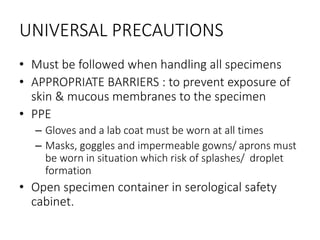 UNIVERSAL PRECAUTIONS
• Must be followed when handling all specimens
• APPROPRIATE BARRIERS : to prevent exposure of
skin & mucous membranes to the specimen
• PPE
– Gloves and a lab coat must be worn at all times
– Masks, goggles and impermeable gowns/ aprons must
be worn in situation which risk of splashes/ droplet
formation
• Open specimen container in serological safety
cabinet.
 