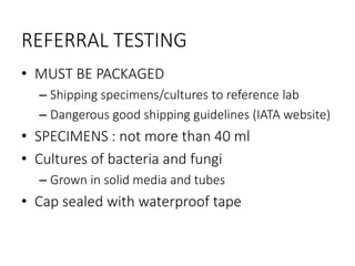 REFERRAL TESTING
• MUST BE PACKAGED
– Shipping specimens/cultures to reference lab
– Dangerous good shipping guidelines (IATA website)
• SPECIMENS : not more than 40 ml
• Cultures of bacteria and fungi
– Grown in solid media and tubes
• Cap sealed with waterproof tape
 