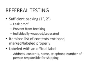 REFERRAL TESTING
• Sufficient packing (1°, 2°)
– Leak proof
– Prevent from breaking
– Individually wrapped/separated
• Itemized list of contents enclosed,
marked/labeled properly
• Labeled with an official label
– Address, contents, name, telephone number of
person responsible for shipping.
 
