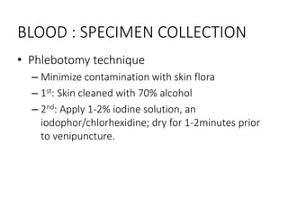 BLOOD : SPECIMEN COLLECTION
• Phlebotomy technique
– Minimize contamination with skin flora
– 1st: Skin cleaned with 70% alcohol
– 2nd: Apply 1-2% iodine solution, an
iodophor/chlorhexidine; dry for 1-2minutes prior
to venipuncture.
 