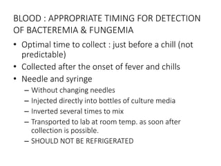 BLOOD : APPROPRIATE TIMING FOR DETECTION
OF BACTEREMIA & FUNGEMIA
• Optimal time to collect : just before a chill (not
predictable)
• Collected after the onset of fever and chills
• Needle and syringe
– Without changing needles
– Injected directly into bottles of culture media
– Inverted several times to mix
– Transported to lab at room temp. as soon after
collection is possible.
– SHOULD NOT BE REFRIGERATED
 